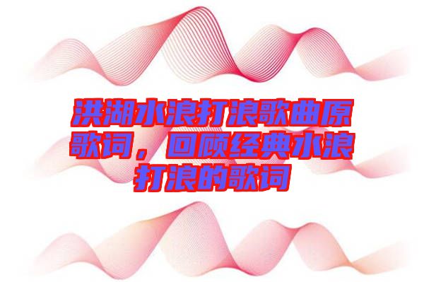 洪湖水浪打浪歌曲原歌詞，回顧經(jīng)典水浪打浪的歌詞