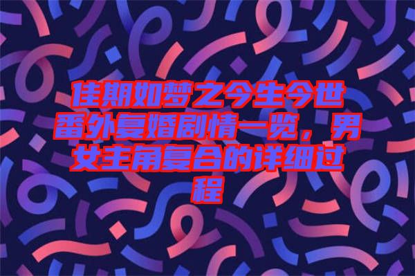 佳期如夢之今生今世番外復(fù)婚劇情一覽，男女主角復(fù)合的詳細(xì)過程