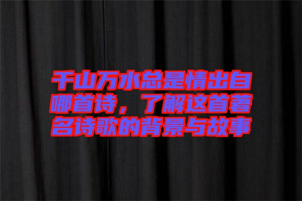 千山萬水總是情出自哪首詩，了解這首著名詩歌的背景與故事