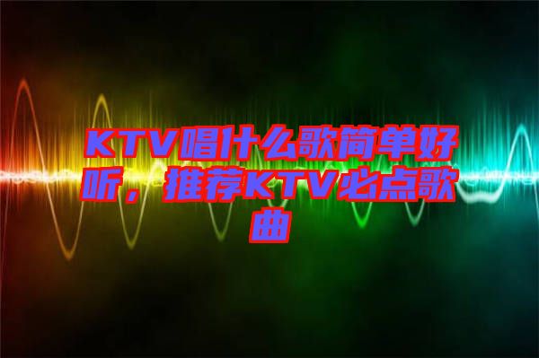 KTV唱什么歌簡單好聽，推薦KTV必點歌曲