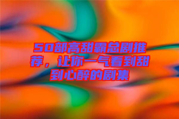 50部高甜霸總劇推薦，讓你一氣看到甜到心醉的劇集