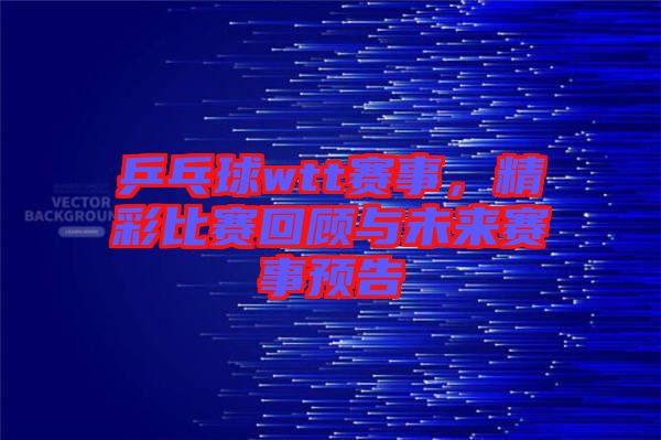 乒乓球wtt賽事，精彩比賽回顧與未來賽事預告