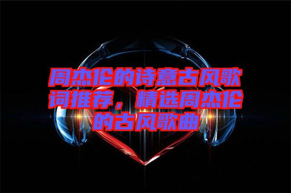 周杰倫的詩意古風歌詞推薦，精選周杰倫的古風歌曲