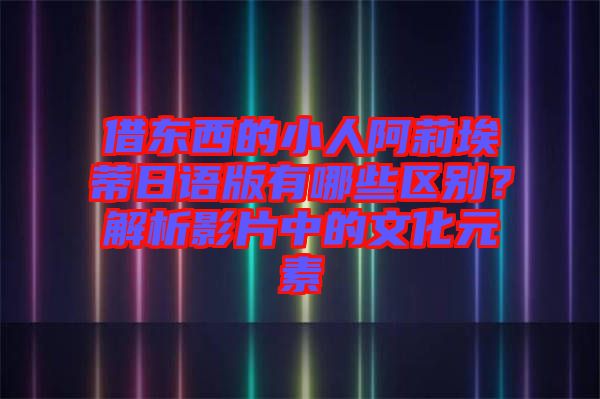 借東西的小人阿莉埃蒂日語版有哪些區(qū)別？解析影片中的文化元素