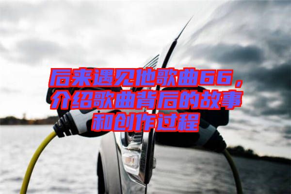 后來遇見他歌曲66，介紹歌曲背后的故事和創(chuàng)作過程