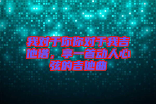 我對于你你對于我吉他譜，享一首動人心弦的吉他曲