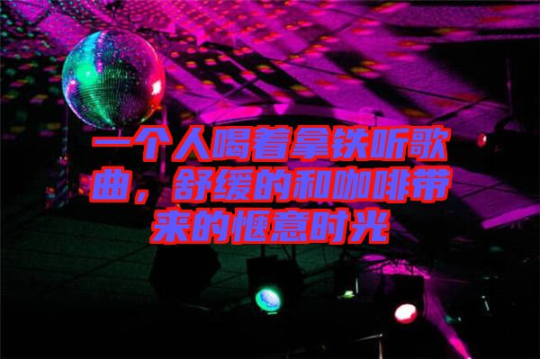 一個人喝著拿鐵聽歌曲，舒緩的和咖啡帶來的愜意時光