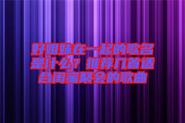 好姐妹在一起的歌名是什么？推薦幾首適合閨蜜聚會(huì)的歌曲