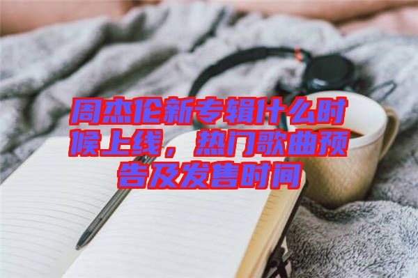 周杰倫新專輯什么時(shí)候上線，熱門歌曲預(yù)告及發(fā)售時(shí)間