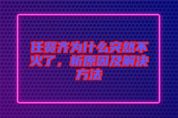 任賢齊為什么突然不火了，析原因及解決方法