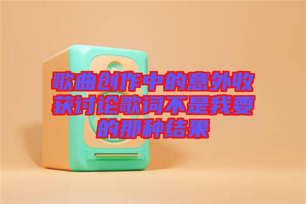 歌曲創(chuàng)作中的意外收獲討論歌詞不是我要的那種結(jié)果