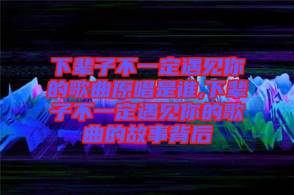 下輩子不一定遇見你的歌曲原唱是誰(shuí),下輩子不一定遇見你的歌曲的故事背后