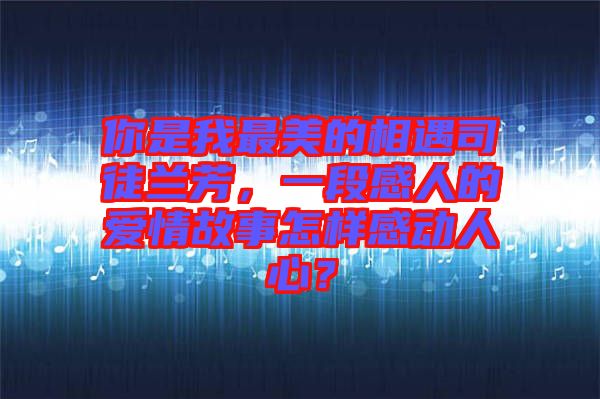 你是我最美的相遇司徒蘭芳，一段感人的愛情故事怎樣感動人心？