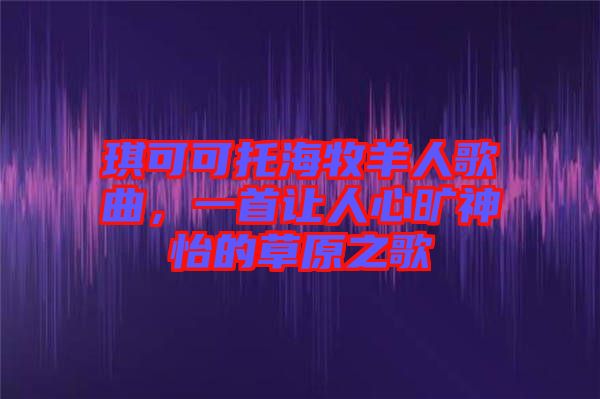 琪可可托海牧羊人歌曲，一首讓人心曠神怡的草原之歌