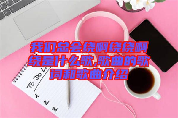 我們總會(huì)繞啊繞繞啊繞是什么歌,歌曲的歌詞和歌曲介紹