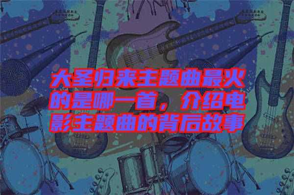 大圣歸來(lái)主題曲最火的是哪一首，介紹電影主題曲的背后故事