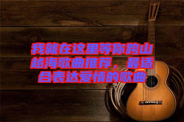 我就在這里等你跨山越海歌曲推薦，最適合表達愛情的歌曲