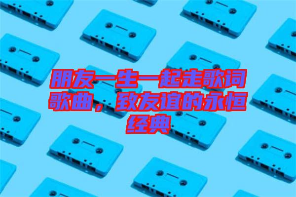 朋友一生一起走歌詞歌曲，致友誼的永恒經典