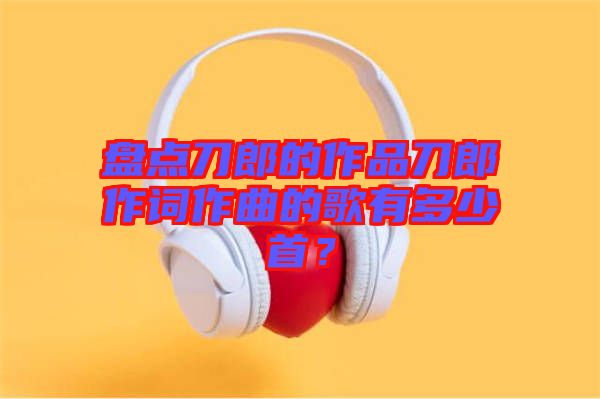 盤(pán)點(diǎn)刀郎的作品刀郎作詞作曲的歌有多少首？