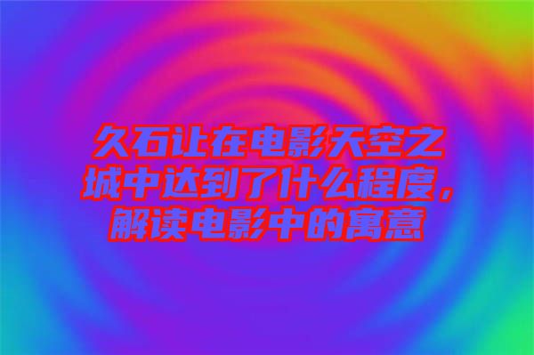 久石讓在電影天空之城中達(dá)到了什么程度，解讀電影中的寓意