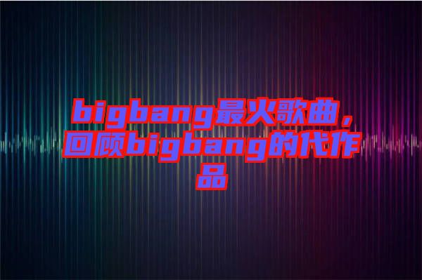 bigbang最火歌曲，回顧bigbang的代作品