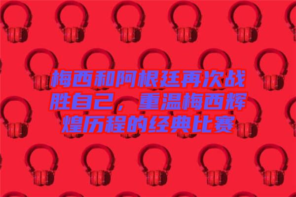 梅西和阿根廷再次戰(zhàn)勝自己，重溫梅西輝煌歷程的經典比賽