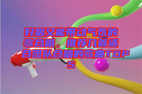 好唱又能帶動氣氛的歌合唱，推薦幾首適合團(tuán)隊合唱的歌曲TOP5