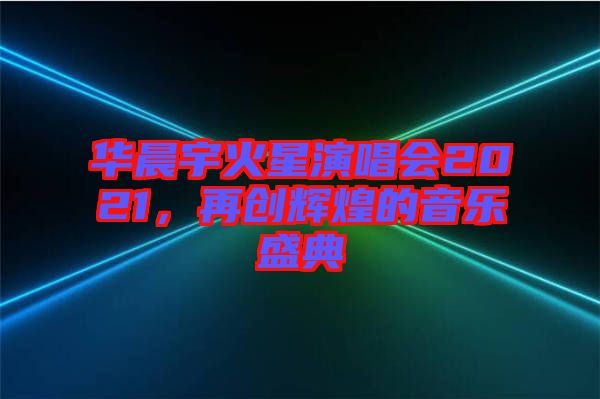 華晨宇火星演唱會2021，再創(chuàng)輝煌的音樂盛典