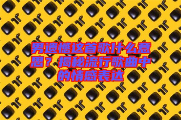 男遺憾這首歌什么意思？揭秘流行歌曲中的情感表達(dá)