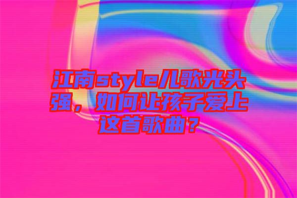 江南style兒歌光頭強(qiáng)，如何讓孩子愛(ài)上這首歌曲？