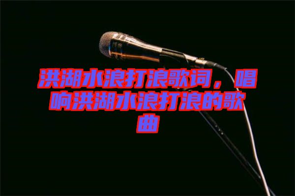 洪湖水浪打浪歌詞，唱響洪湖水浪打浪的歌曲