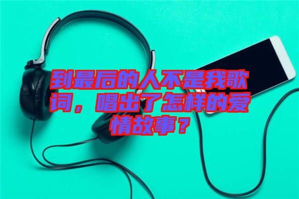 到最后的人不是我歌詞，唱出了怎樣的愛情故事？