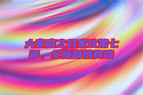 大家庭之合家歡第七部，全新劇情揭曉