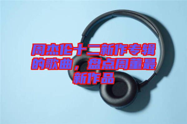 周杰倫十二新作專輯的歌曲，盤點(diǎn)周董最新作品