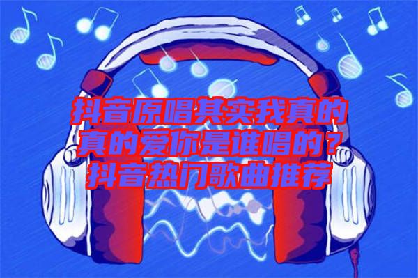 抖音原唱其實(shí)我真的真的愛你是誰唱的？抖音熱門歌曲推薦