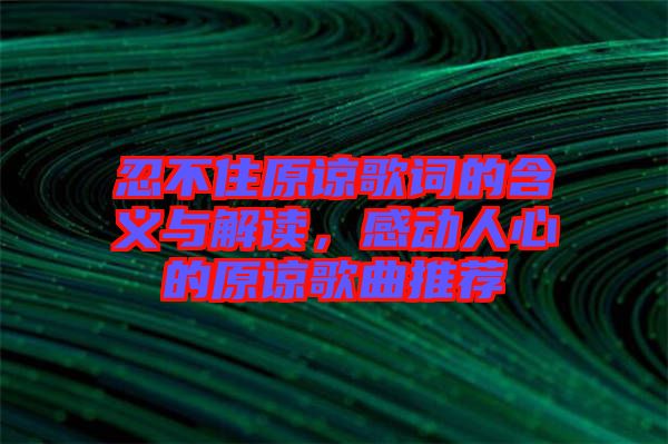 忍不住原諒歌詞的含義與解讀，感動人心的原諒歌曲推薦