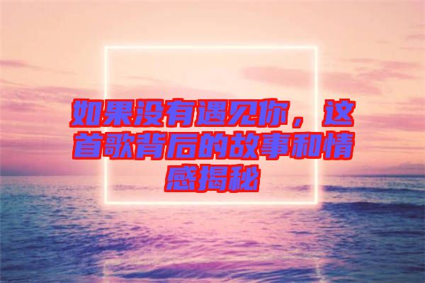 如果沒有遇見你，這首歌背后的故事和情感揭秘