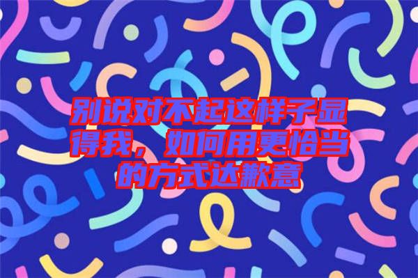 別說對不起這樣子顯得我，如何用更恰當(dāng)?shù)姆绞竭_(dá)歉意