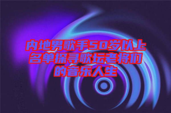 內地男歌手50歲以上名單探尋歌壇老將們的音樂人生