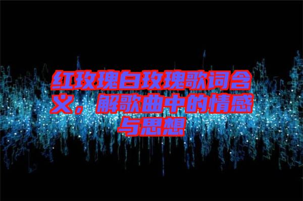 紅玫瑰白玫瑰歌詞含義，解歌曲中的情感與思想