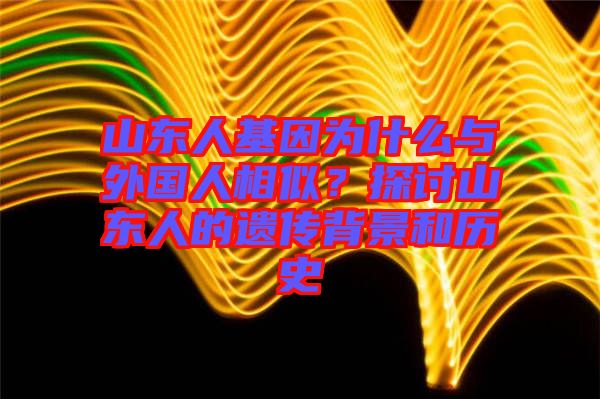 山東人基因?yàn)槭裁磁c外國人相似？探討山東人的遺傳背景和歷史