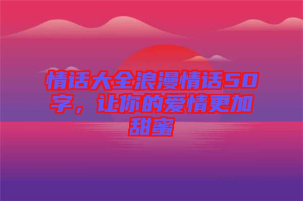 情話大全浪漫情話50字，讓你的愛情更加甜蜜