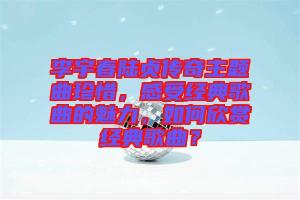 李宇春陸貞傳奇主題曲珍惜，感受經(jīng)典歌曲的魅力，如何欣賞經(jīng)典歌曲？