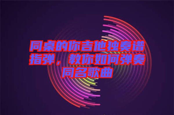 同桌的你吉他獨奏譜指彈，教你如何彈奏同名歌曲