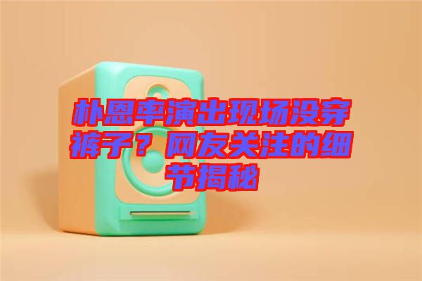 樸恩率演出現(xiàn)場沒穿褲子？網(wǎng)友關(guān)注的細節(jié)揭秘