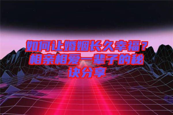 如何讓婚姻長久幸福？相親相愛一輩子的秘訣分享