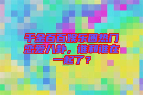 千金百百娛樂圈熱門戀愛八卦，誰和誰在一起了？