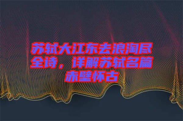 蘇軾大江東去浪淘盡全詩，詳解蘇軾名篇赤壁懷古