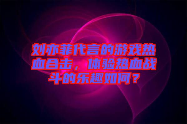 劉亦菲代言的游戲熱血合擊，體驗熱血戰(zhàn)斗的樂趣如何？