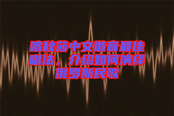 喀秋莎中文諧音最佳唱法，介紹如何演繹俄羅斯民歌